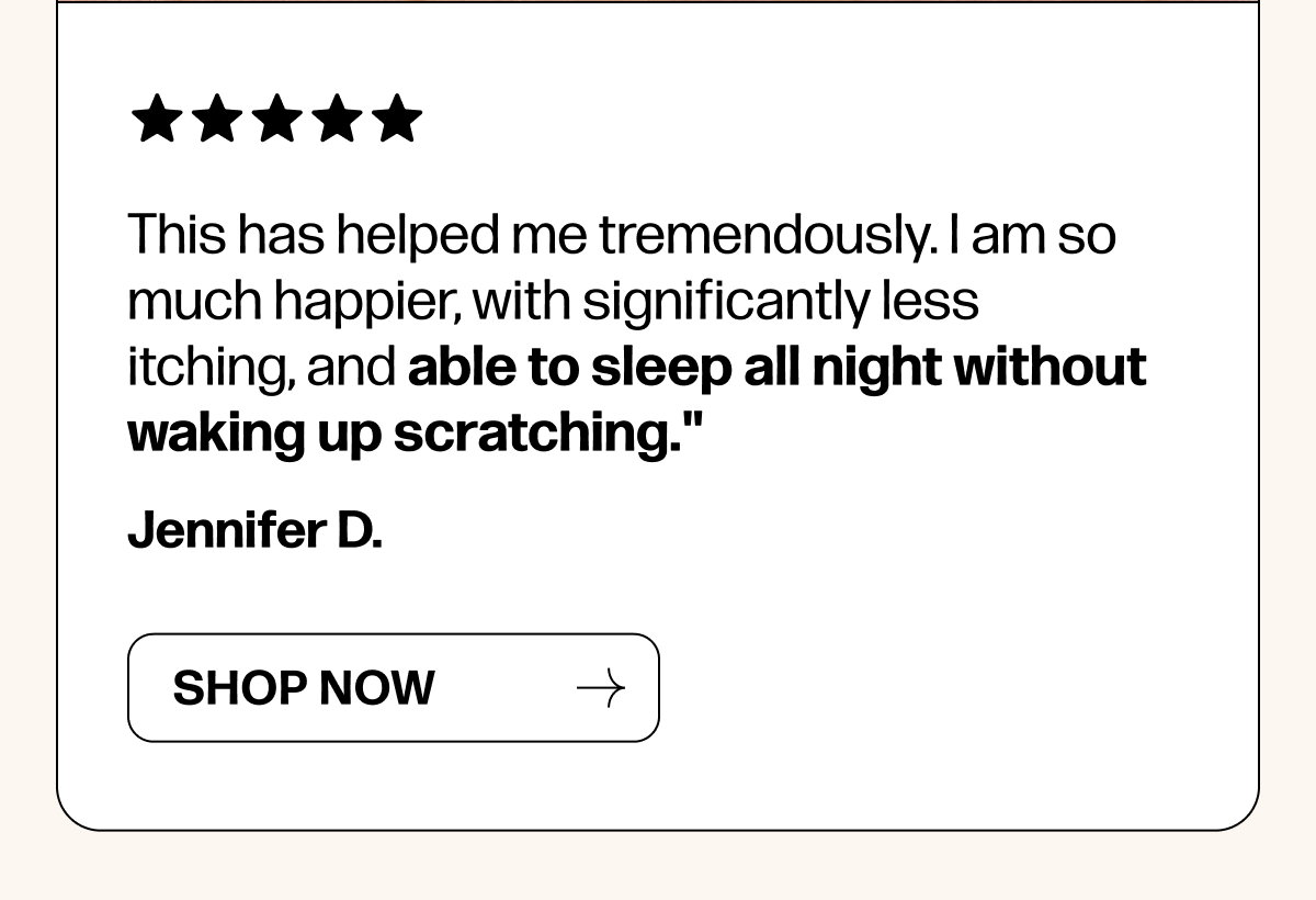 This has helped me tremendously. I am so much happier, with significantly less itching, and able to sleep all night without waking up scratching."
