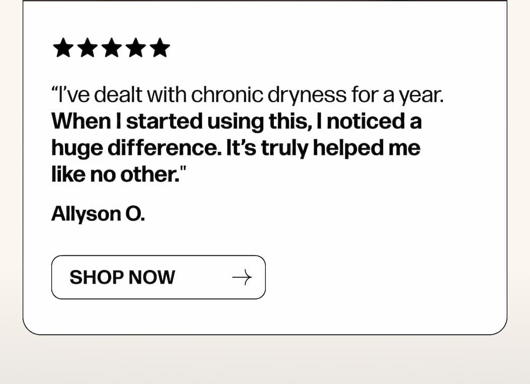 “I’ve dealt with chronic dryness for a year. When I started using this, I noticed a huge difference. It’s truly helped me like no other."