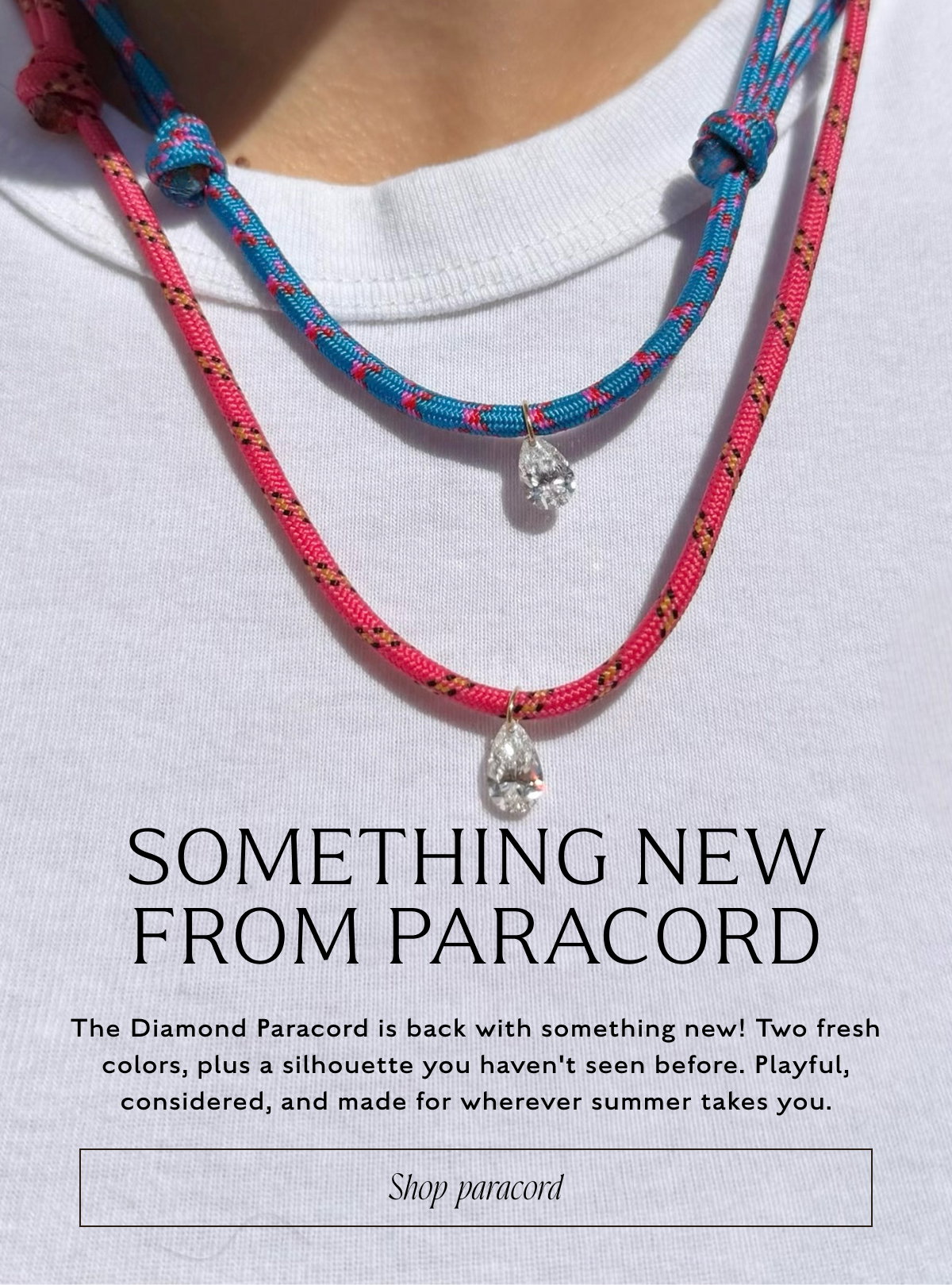 SOMETHING NEW FROM PARACORD. The Diamond Paracord is back with something new! Two fresh colors, plus a silhouette you haven't seen before. Playful, considered, and made for wherever summer takes you. Shop paracord