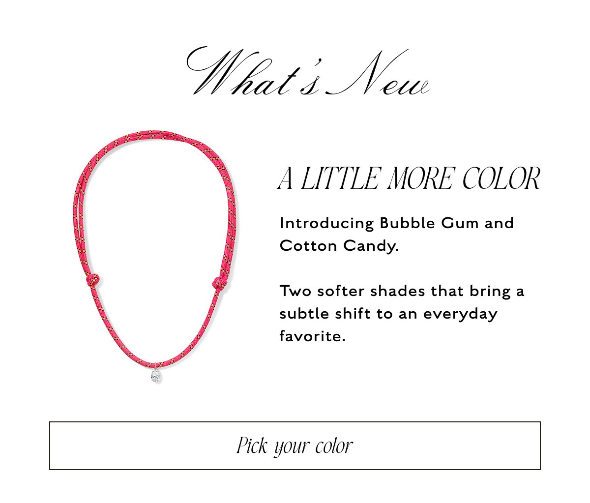 What's New: A LITTLE MORE COLOR. Introducing Bubble Gum and Cotton Candy.  Two softer shades that bring a subtle shift to an everyday favorite. Pick your color