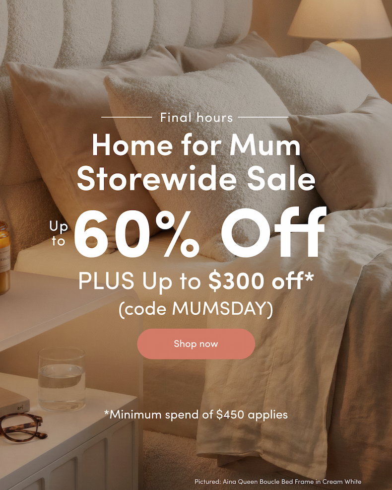 Final hours Home for Mum Storewide Sale Up to 60% off PLUS Up to $300 off*  (code MUMSDAY) CTA: Shop now *Minimum spend of $450 applies