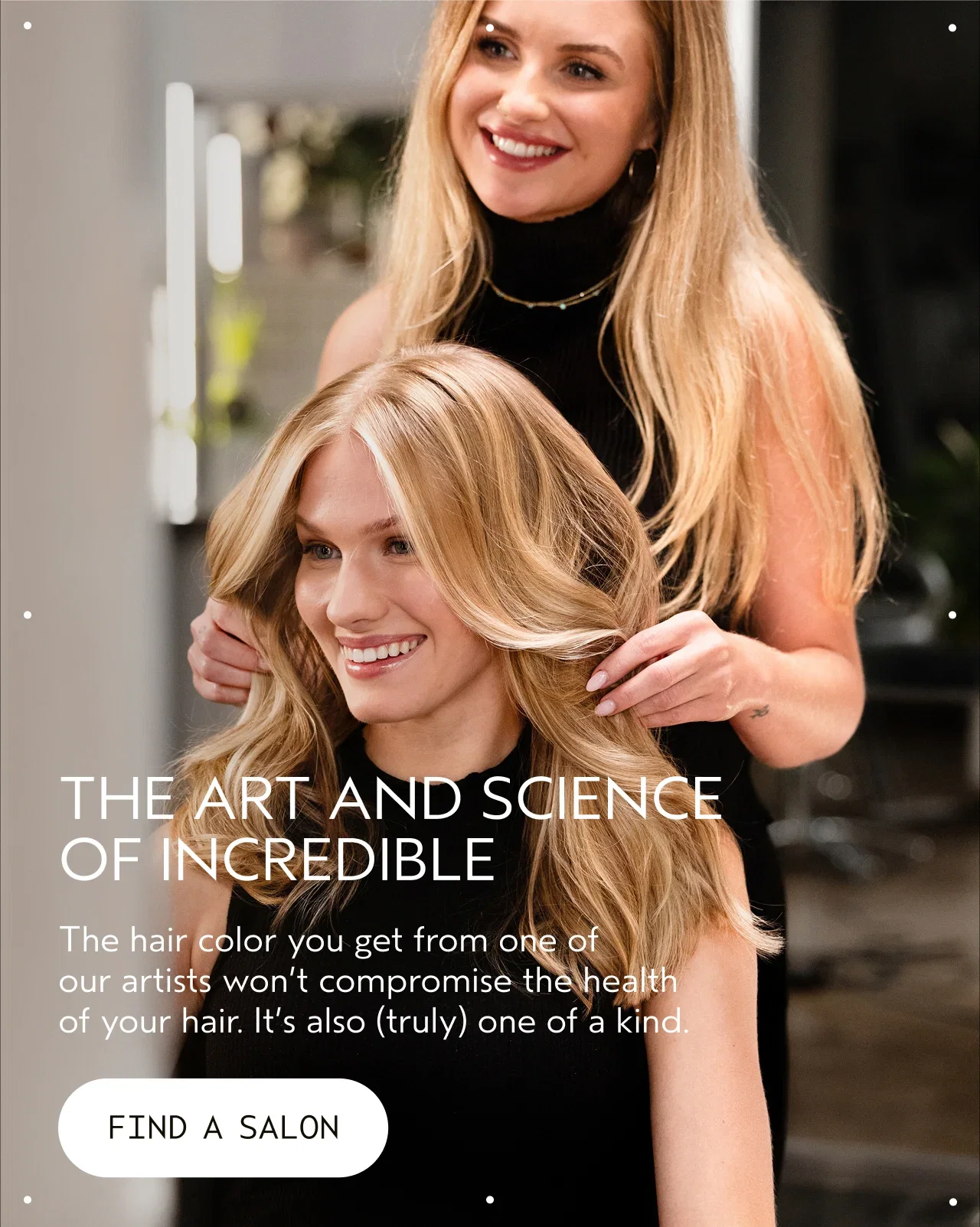 THE ART AND SCIENCE OF INCREDIBLE The hair color you get from one of our artists won't compromise the health of your hair. It's also truly one of a kind. FIND A SALON