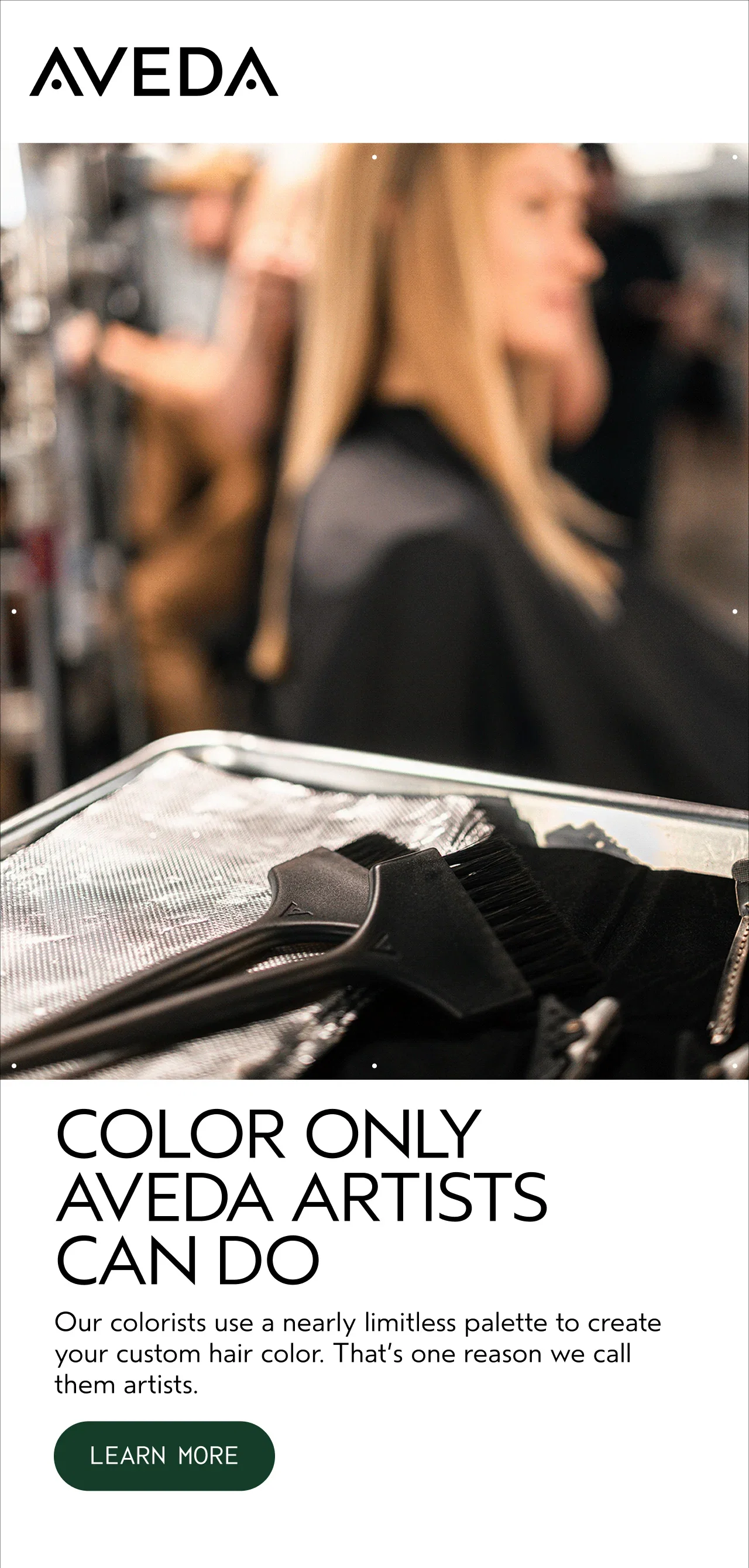 COLOR ONLY AVEDA ARTISTS CAN DO Our colorists use a nearly limitless palette to create your custom hair color. That's one reason we call them artists. LEARN MORE