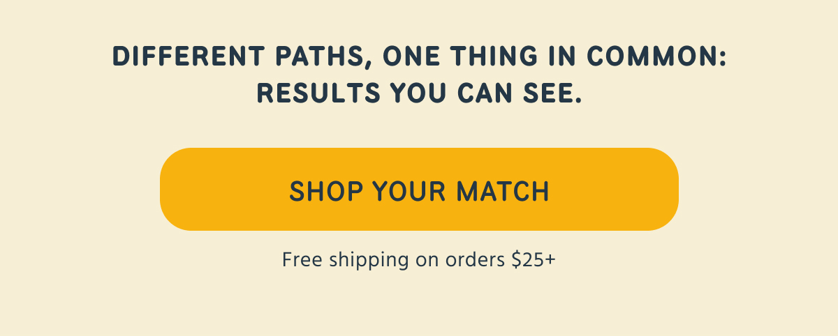 DIFFERENT PATHS, ONE THING IN COMMON: RESULTS YOU CAN SEE.  SHOP YOUR MATCH