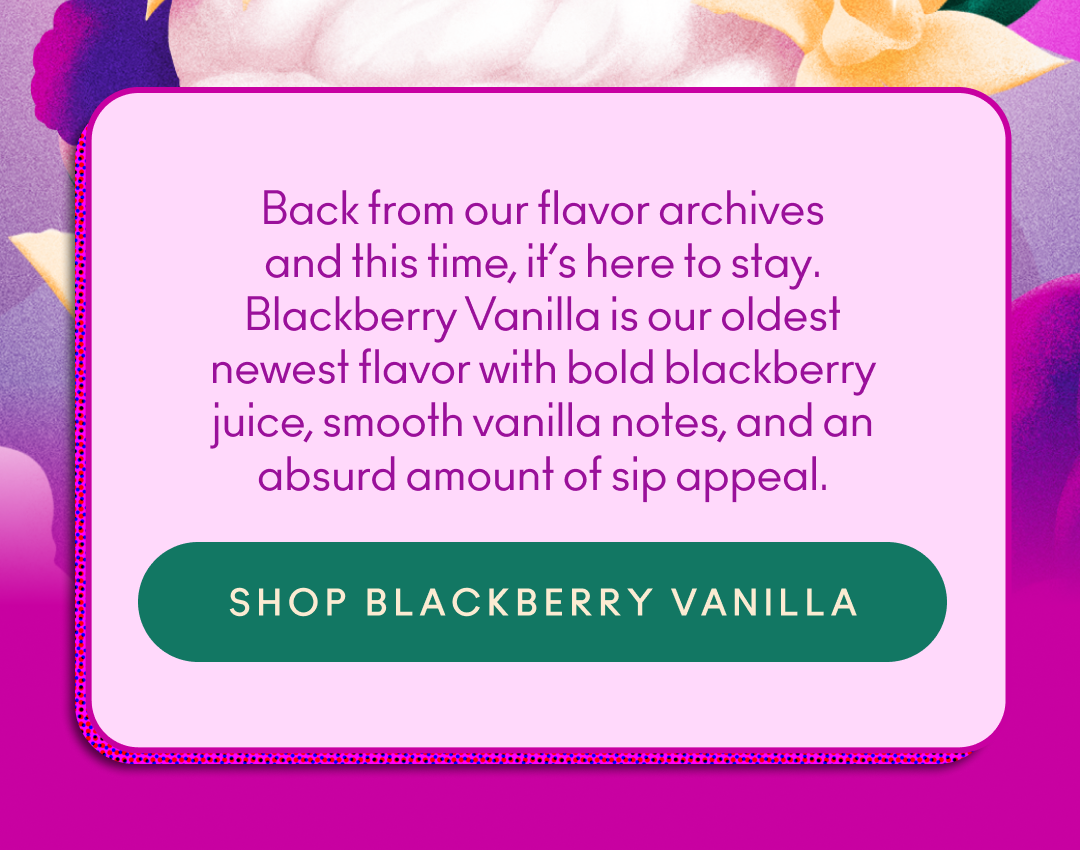 Back from our flavor archives and this time, it’s here to stay. Blackberry Vanilla is our oldest newest flavor with bold blackberry juice, smooth vanilla notes, and an absurd amount of sip appeal.