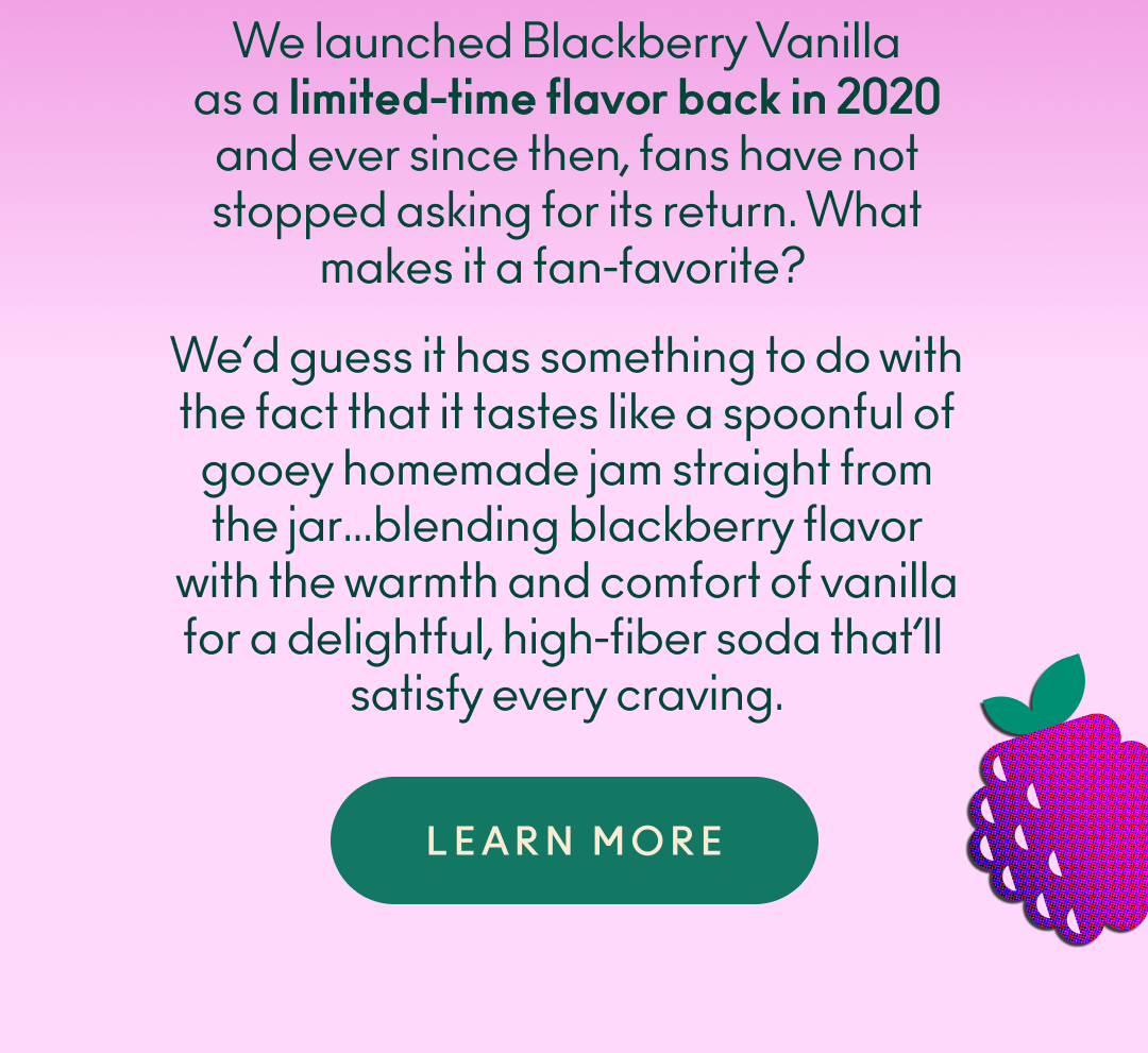 We launched Blackberry Vanilla as a limited-time flavor back in 2020 and ever since then, fans have not stopped asking for its return. What makes it a fan-favorite? We’d guess it has something to do with the fact that it tastes like a spoonful of gooey homemade jam straight from the jar…blending blackberry flavor with the warmth and comfort of vanilla for a delightful, high-fiber soda that’ll satisfy every craving.