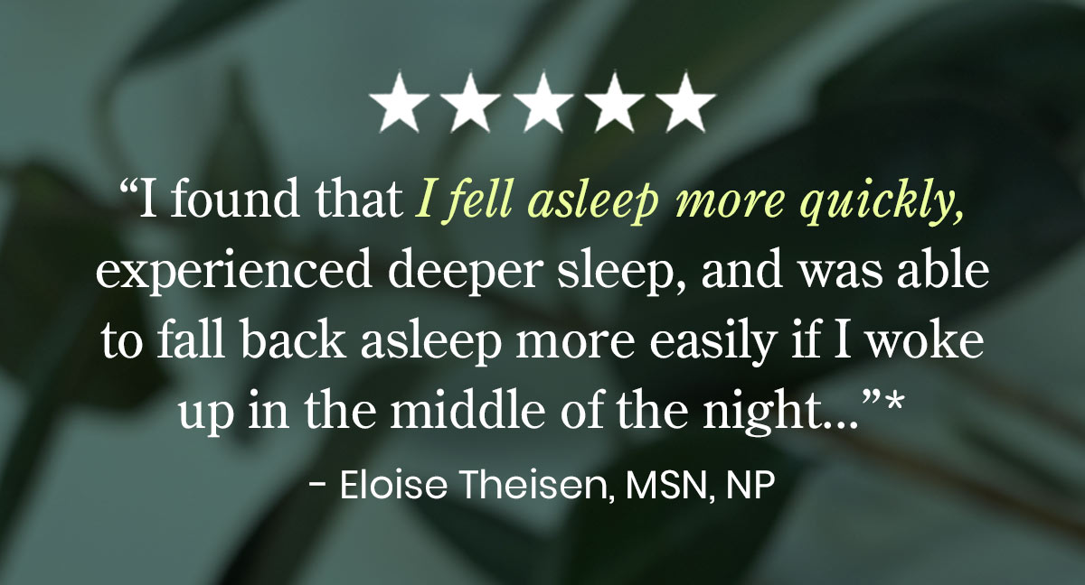 "I found that I fell asleep more quickly, experienced deeper sleep, and was able to fall back asleep more easily if I woke up in the middle of the night..."* - Eloise Theisen, MSN, NP