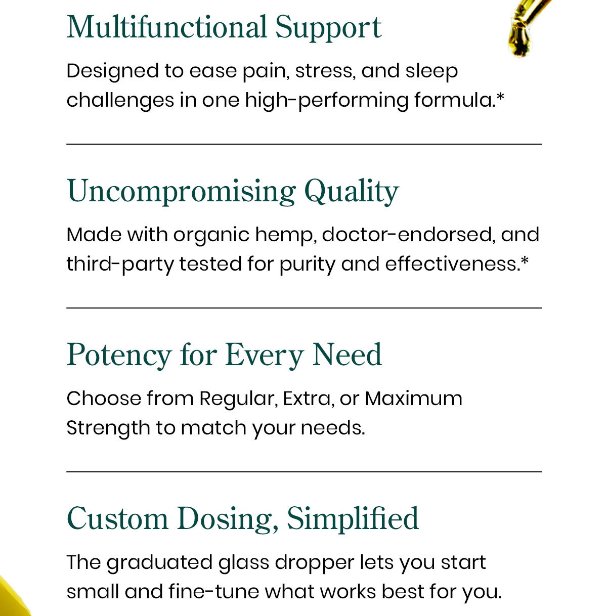 Multifunctional Support: Designed to ease pain, stress, and sleep challenges in one high-performing formula.* Uncompromising Quality: Made with organic hemp, doctor-endorsed, and third-party tested for purity and effectiveness.* Potency for Every Need: Choose from Regular, Extra, or Maximum Strength to match your needs. Custom Dosing, Simplified: The graduated glass dropper lets you start small and fine-tune what works best for you.
