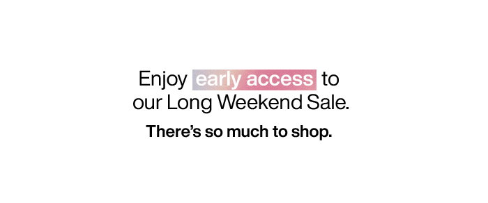 Enjoy early access to our Long Weekend Sale. There's so much to shop.