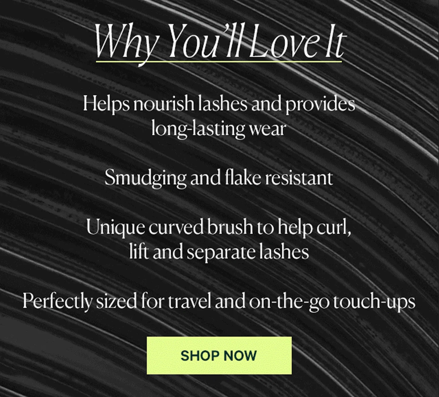 Why You’ll Love It Helps nourish lashes and provides long-lasting wear Smudging and flake resistant Unique curved brush to help curl, lift and separate lashes Perfectly sized for travel and on-the-go touch-ups  SHOP NOW