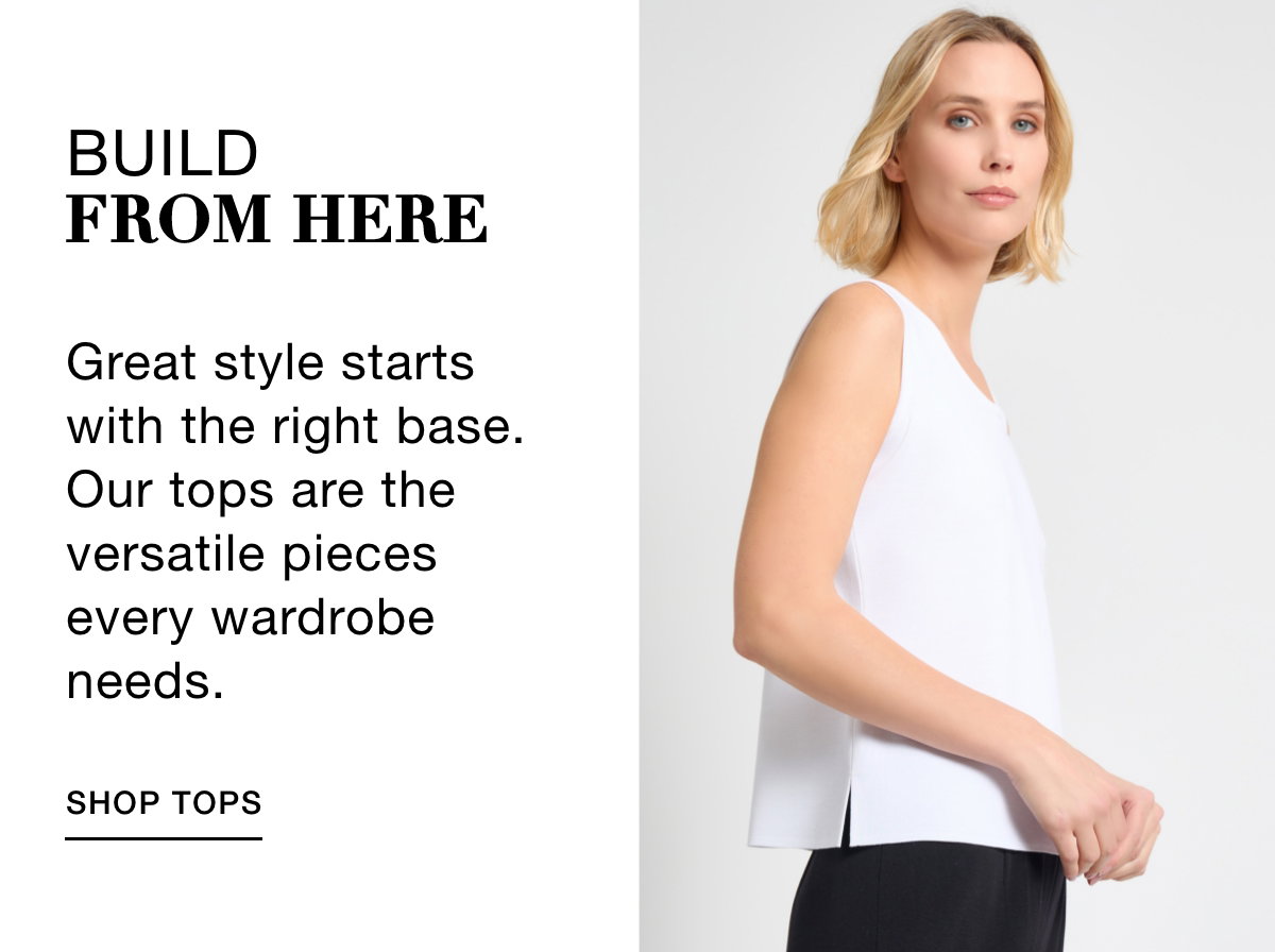 BUILD FROM HERE - Great style starts with the right base. Our tops are the versatile pieces every wardrobe needs. SHOP TOPS >>