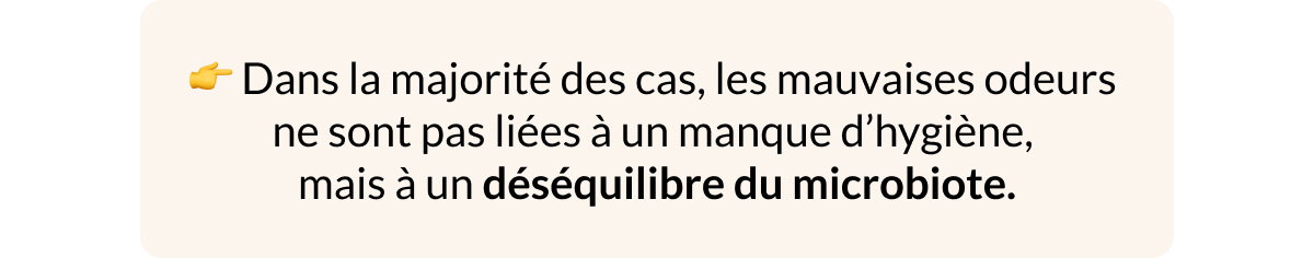 👉 Dans la majorité des cas, les mauvaises odeurs  ne sont pas liées à un manque d’hygiène,  mais à un déséquilibre du microbiote.