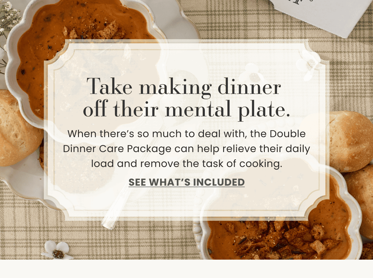 Take making dinner off their mental plate. | When there’s so much to deal with, the Double Dinner Care Package can help relieve their daily load and remove the task of cooking. | See what’s included