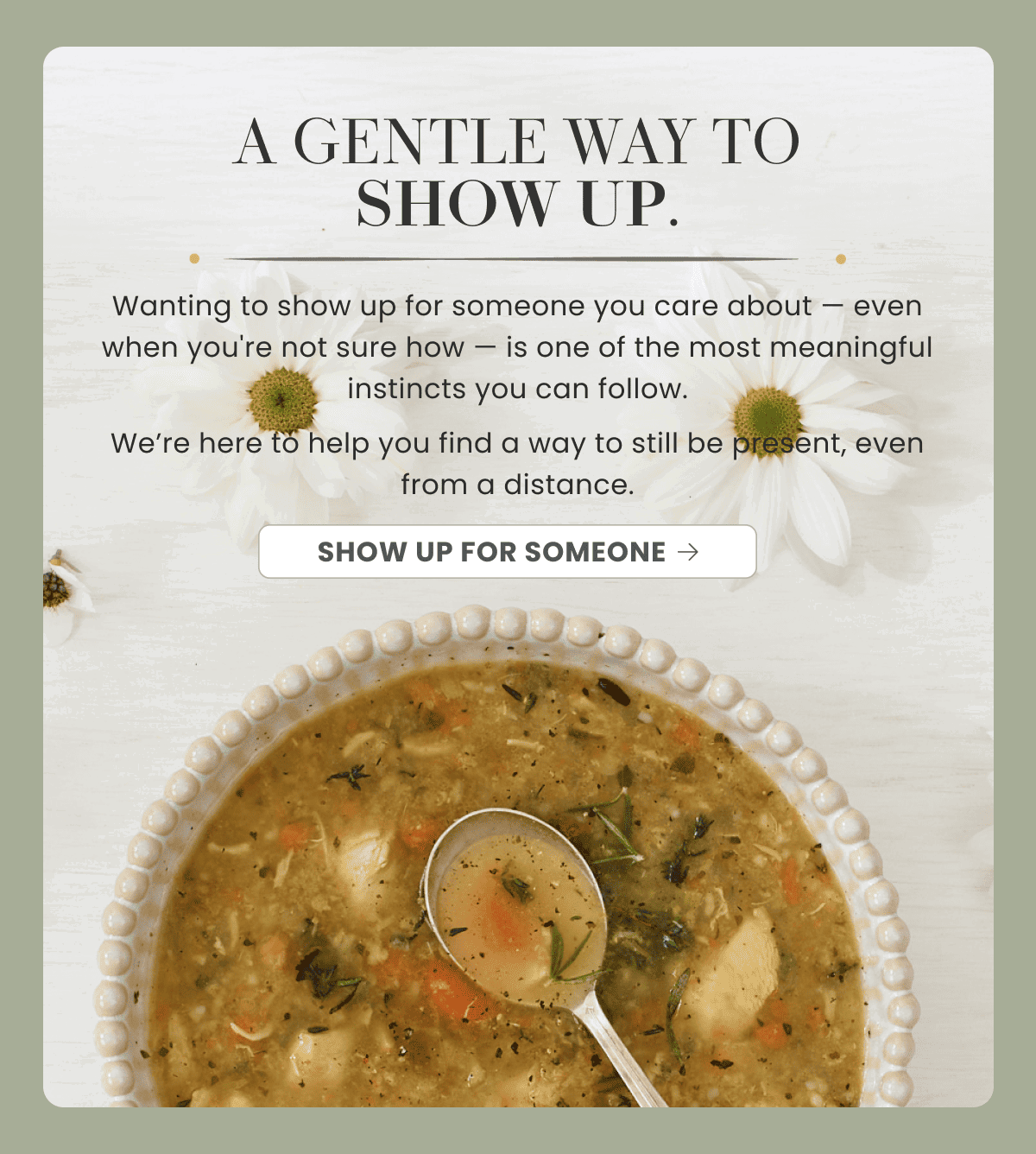 A GENTLE WAY TO SHOW UP. | Wanting to show up for someone you care about — even when you're not sure how — is one of the most meaningful instincts you can follow. | We’re here to help you find a way to still be present, even from a distance. | SHOW UP FOR SOMEONE