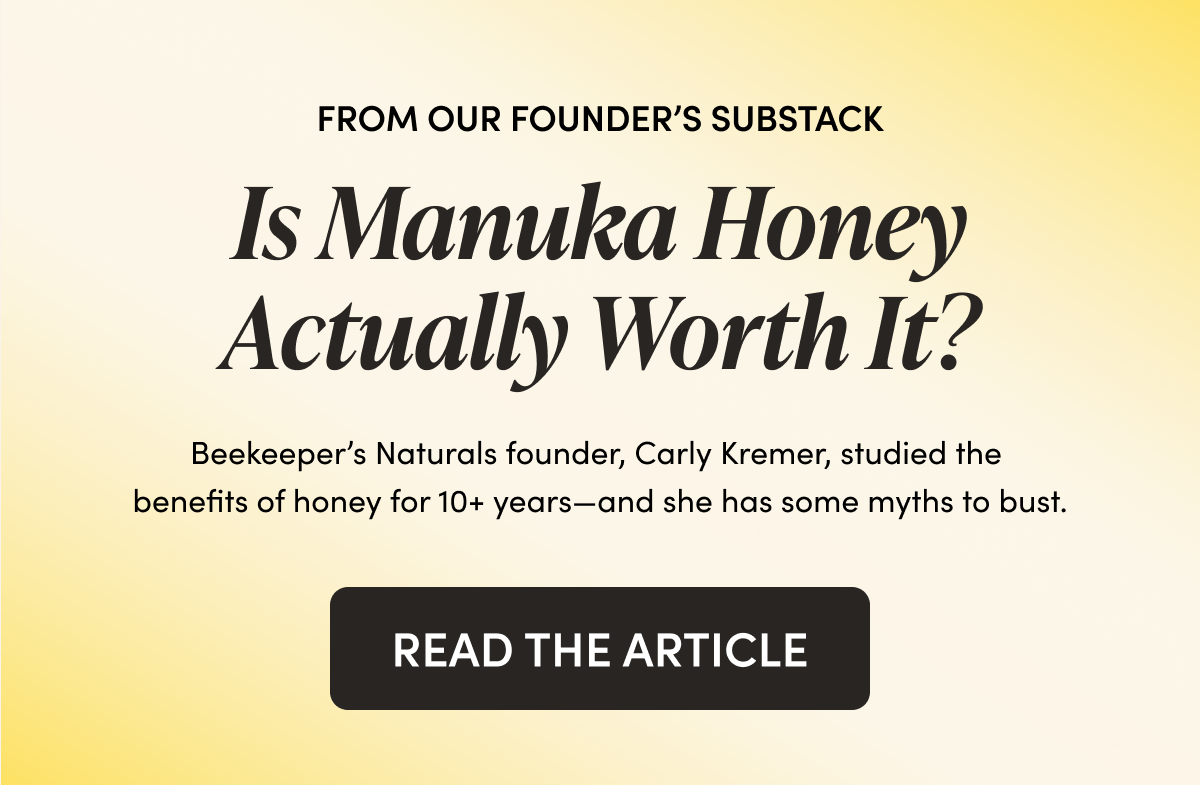 FROM OUR FOUNDER’S SUBSTACK   Is Manuka Honey Actually Worth It?  Beekeeper’s Naturals founder, Carly Kremer, studied the benefits of honey for 10+ years—and she has some myths to bust.