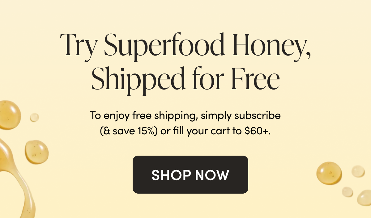 Try Superfood Honey, Shipped for Free To enjoy free shipping, simply subscribe (& save 15%)  or fill your cart to $60+.