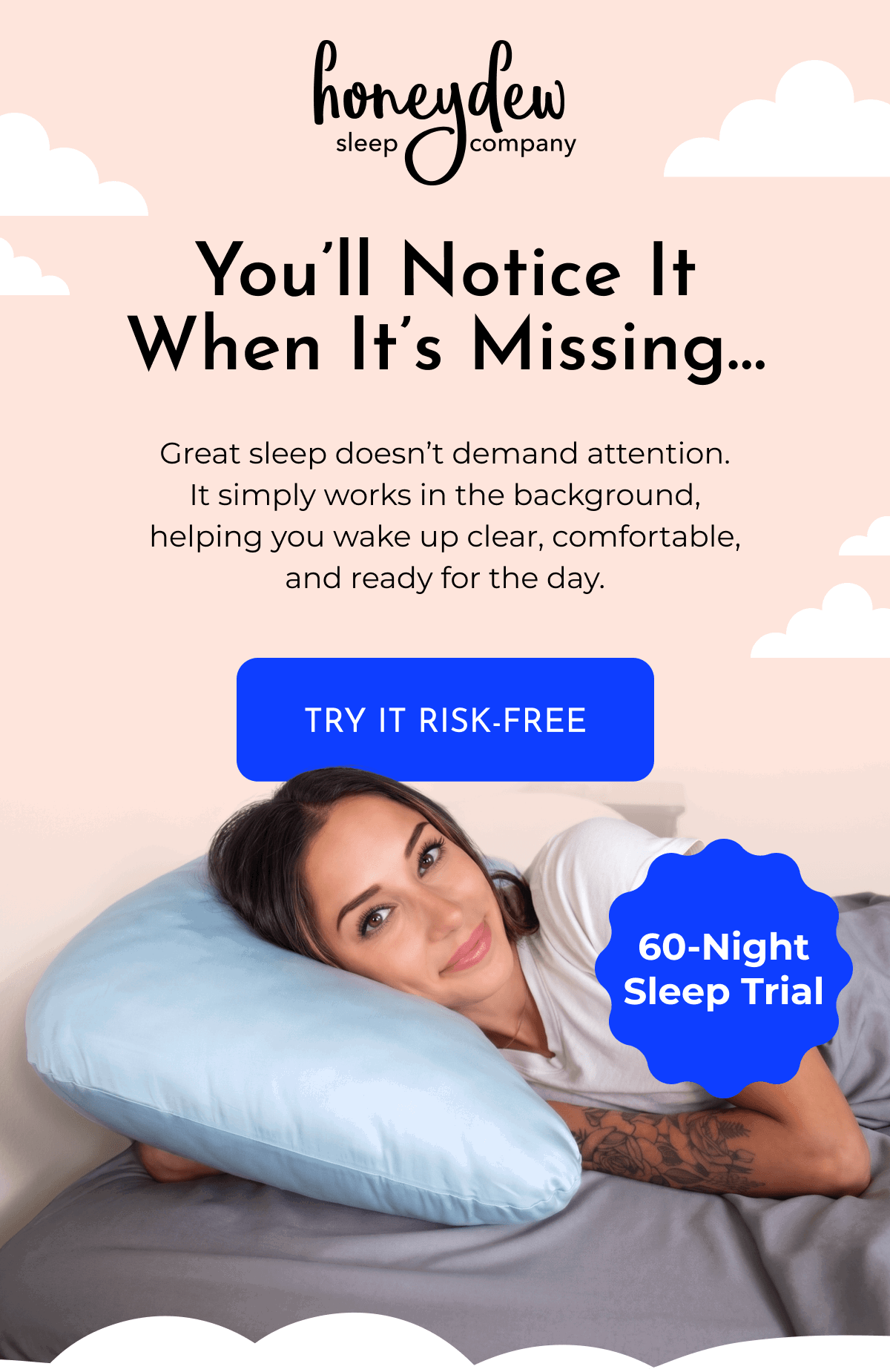You'll Notice It When It's Missing... Great sleep doesn't demand attention. It simply works in the background, helping you wake up clear, comfortable, and ready for the day. TRY IT RISK-FREE 60-Night Sleep Trial