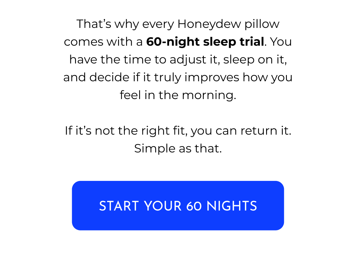 That's why every Honeydew pillow comes with a 60-night sleep trial. You have the time to adjust it, sleep on it, and decide if it truly improves how you feel in the morning. If it's not the right fit, you can return it. Simple as that. START YOUR 60 NIGHTS