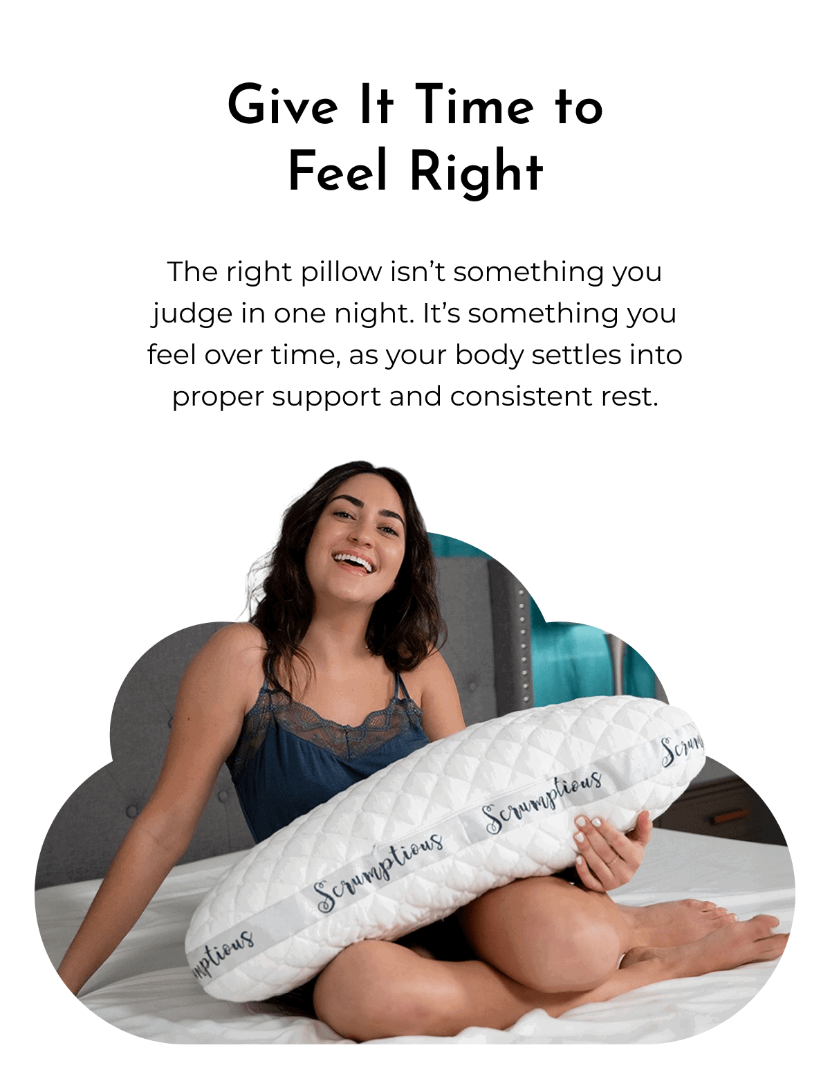 Give It Time to Feel Right The right pillow isn't something you judge in one night. It's something you feel over time, as your body settles into proper support and consistent rest.