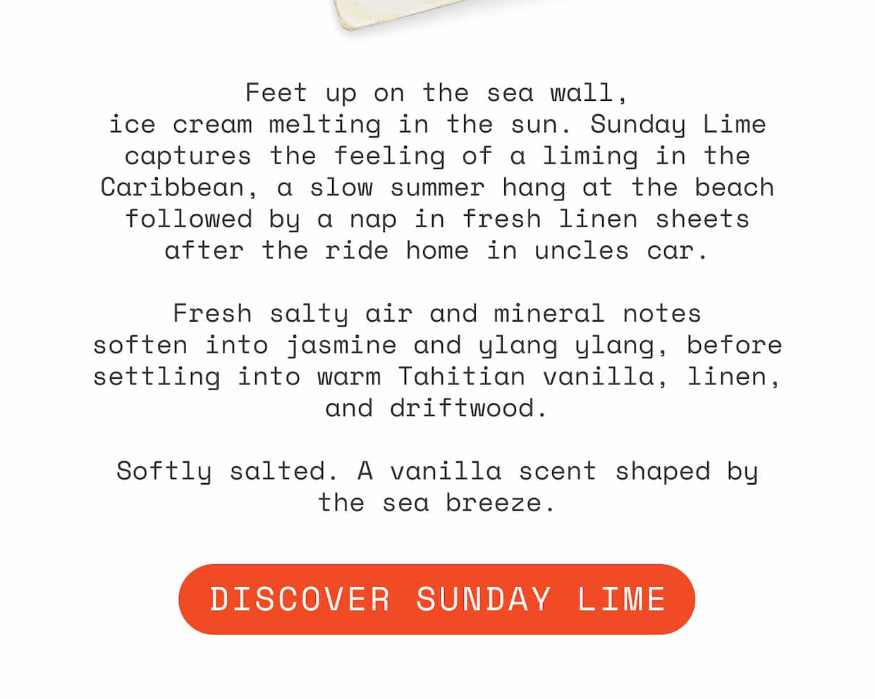 Feet up on the sea wall, ice cream melting in the sun. Sunday Lime captures the feeling of a liming in the Caribbean, a slow summer hang at the beach followed by a nap in fresh linen sheets after the ride home in uncles car.  Fresh salty air and mineral notes soften into jasmine and ylang ylang, before settling into warm Tahitian vanilla, linen, and driftwood.  Softly salted. A vanilla scent shaped by the sea breeze.