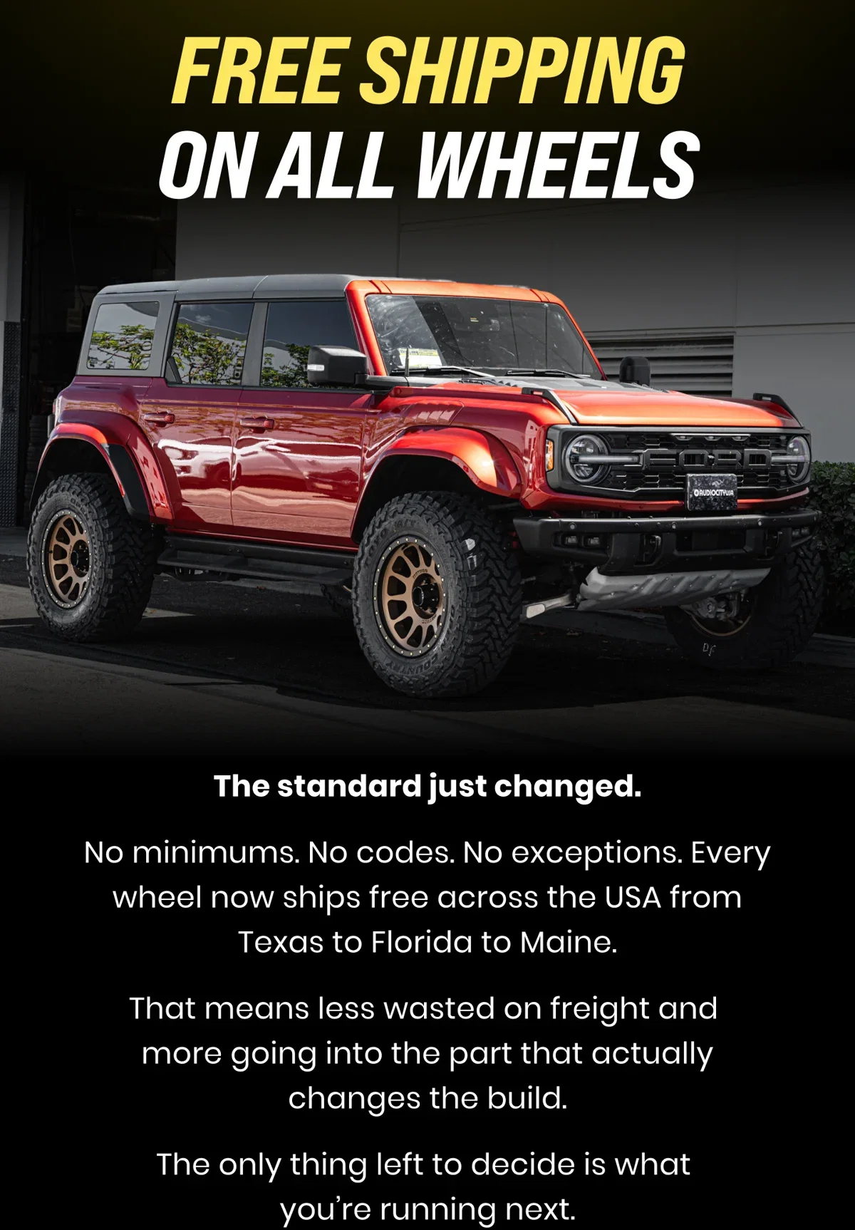 FREE SHIPPING ON ALL WHEELS The standard just changed. No minimums. No codes. No exceptions. Every wheel now ships free across the USA from Texas to Florida to Maine. That means less wasted on freight and more going into the part that actually changes the build. The only thing left to decide is what you're running next.