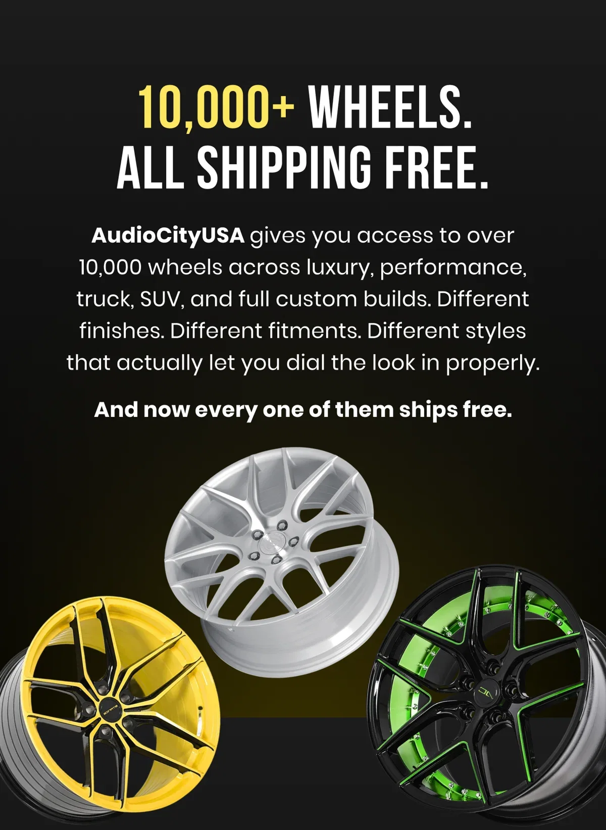 10,000+ WHEELS. ALL SHIPPING FREE. AudioCityUSA gives you access to over 10,000 wheels across luxury, performance, truck, SUV, and full custom builds. Different finishes. Different fitments. Different styles that actually let you dial the look in properly. And now every one of them ships free.