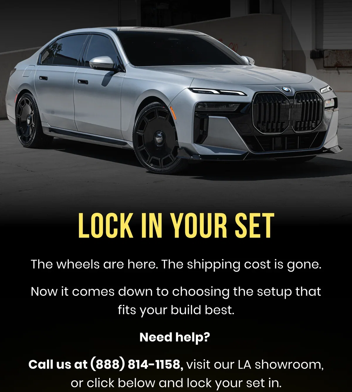 LOCK IN YOUR SET The wheels are here. The shipping cost is gone. Now it comes down to choosing the setup that fits your build best. Need help? Call us at (888) 814-1158, visit our LA showroom, or click below and lock your set in.