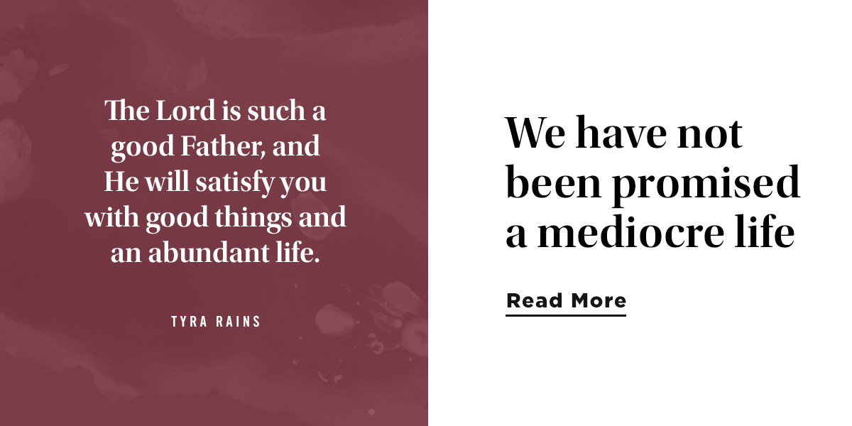 The Lord is such a good Father, and He will satisfy you with good things and an abundant life. Tyra Rains
We have not been promised a mediocre life.
Read More