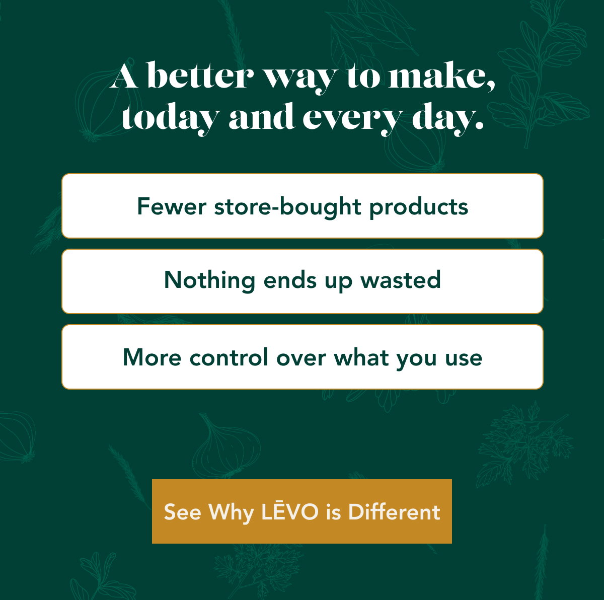 A better way to make, today and every day. Fewer store-bought products Nothing ends up wasted More control over what you use See Why LĒVO is Different 