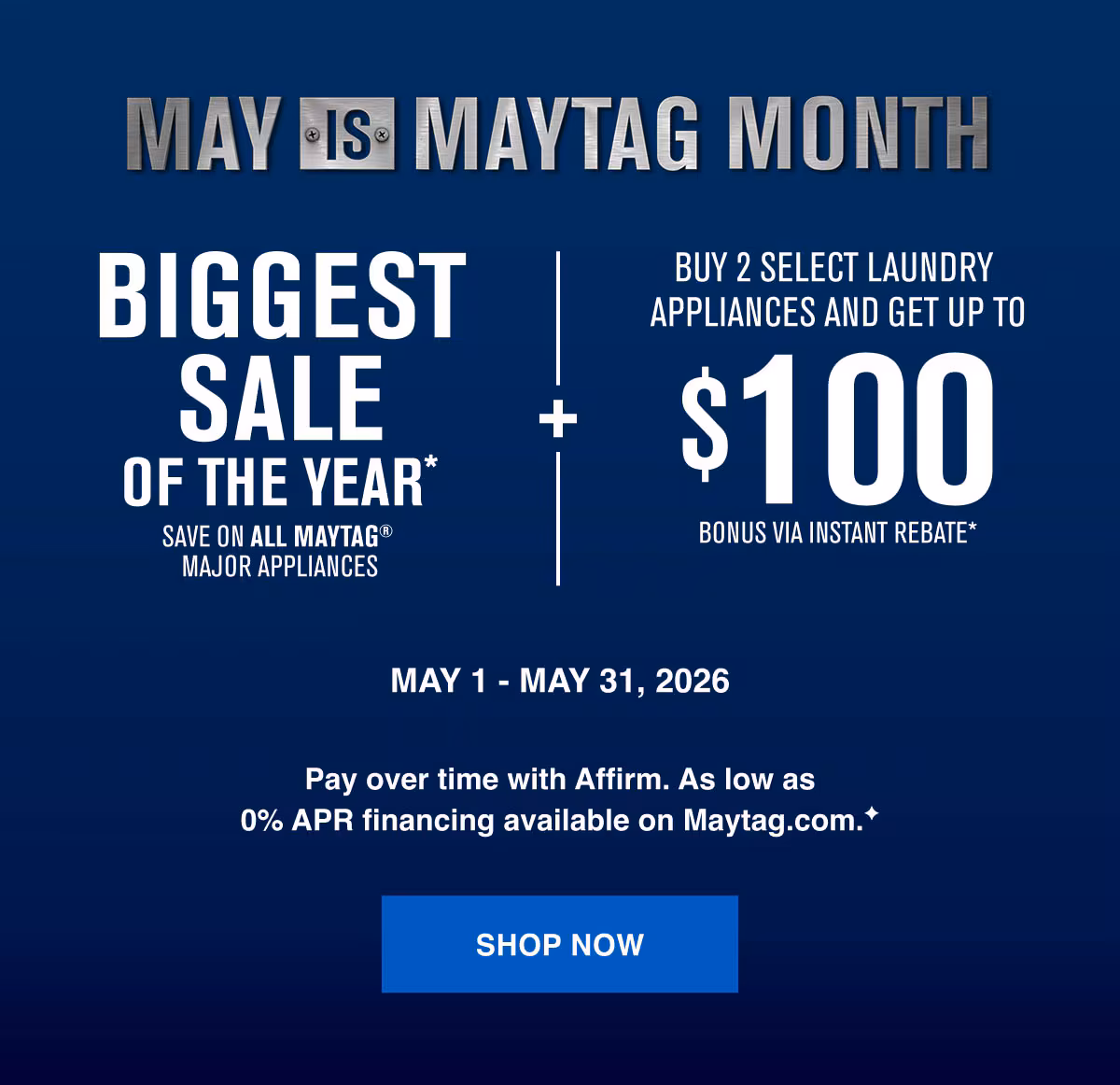 BIGGEST SALE OF THE YEAR* Save on all Maytag appliances. Buy 2 select laundry appliances and get up to $100 bonus via instant rebate offer*