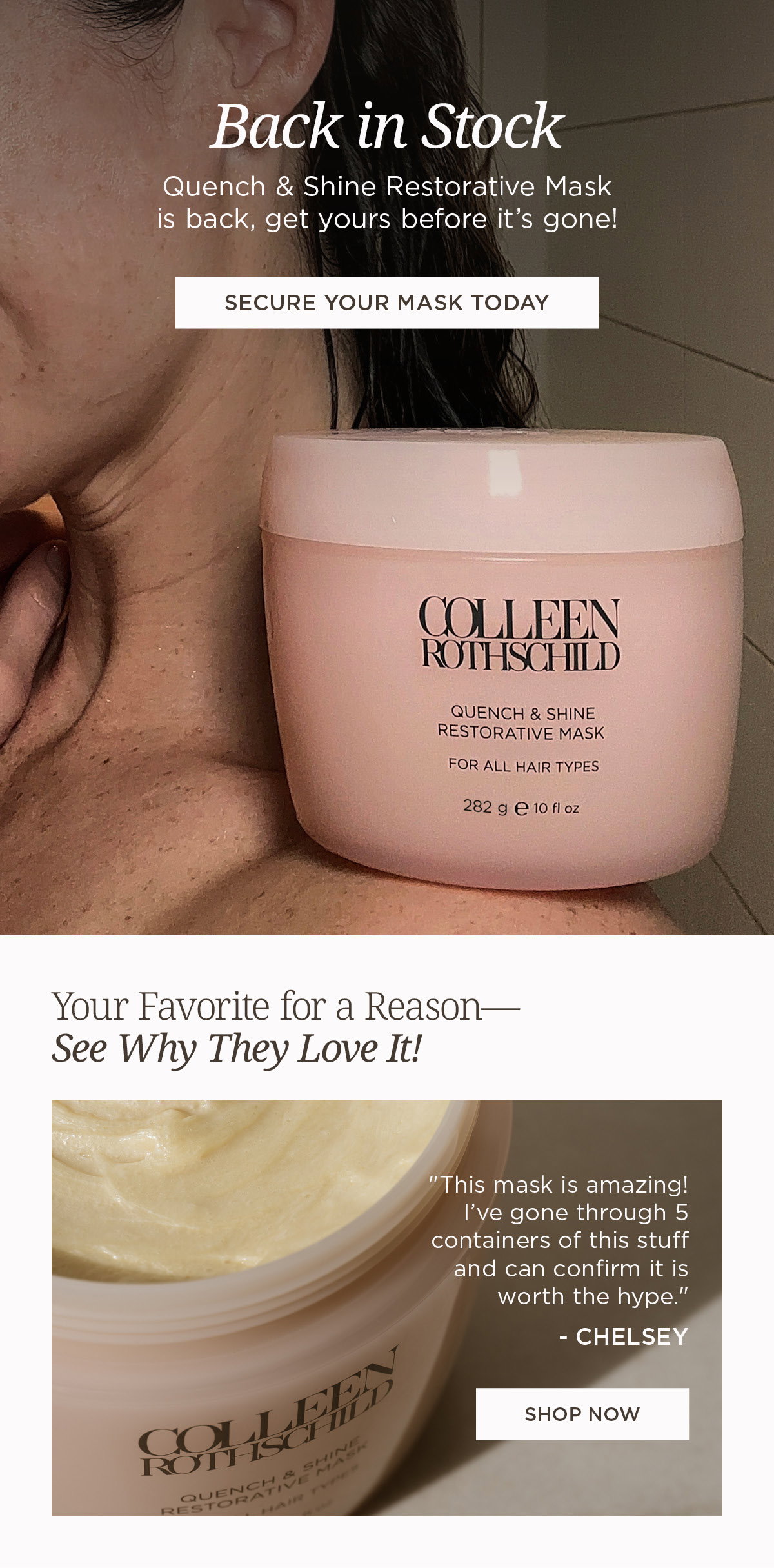 Back in stock hair care email featuring Quench & Shine Restorative Mask from Colleen Rothschild Beauty, highlighting the return of the deeply hydrating hair treatment designed to nourish dry damaged hair, restore softness, improve shine, and support healthier-looking strands for all hair types, with messaging focused on limited availability and customer demand, alongside a customer review praising the mask’s intense moisture, salon-quality results, and long-term hair improvement, encouraging customers to secure the bestselling restorative hair mask before it sells out again