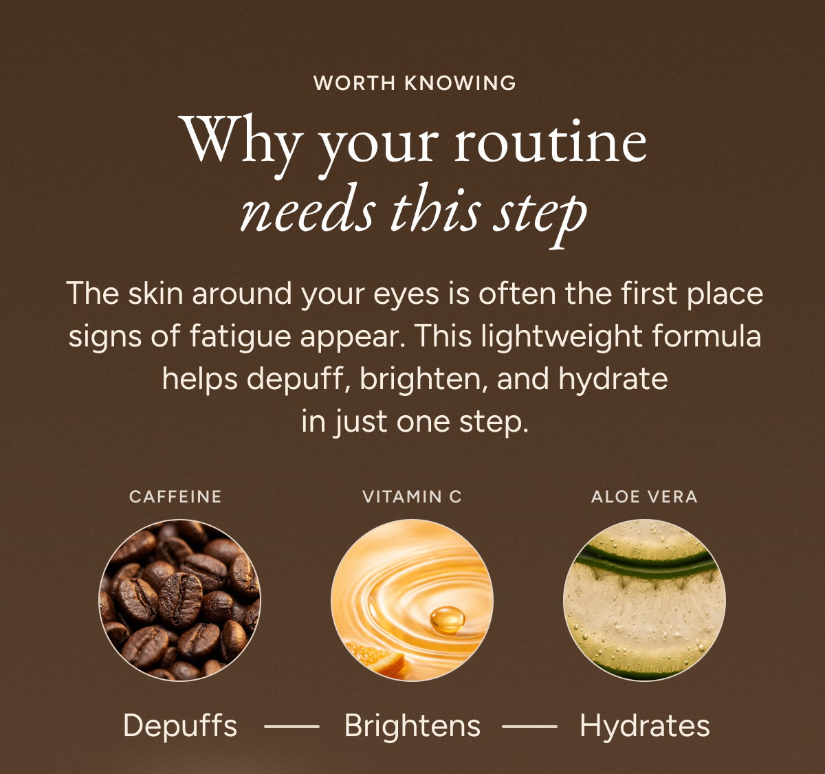 Why your routine needs this step. The skin around your eyes is often the first place signs of fatigue appear. This lightweight formula helps depuff, brighten, and hydrate in just one step.