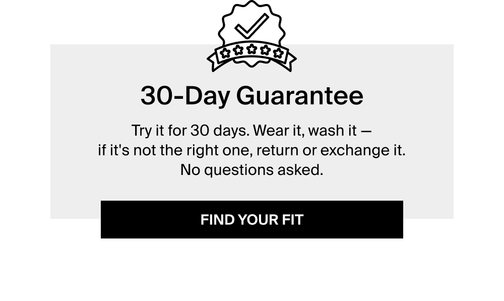 30-Day Guarantee Try it for 30 days. Wear it, wash it — if it's not the right one, return or exchange it. No questions asked. FIND YOUR FIT