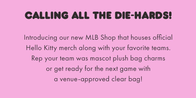 Calling all the die-hards! Introducing our new MLB Shop that houses official Hello Kitty merch along with your favorite teams. Rep your team was mascot plush bag charms or get ready for the next game with a venue-approved clear bag!