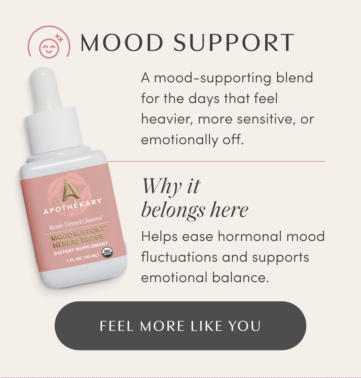 MOOD SUPPORT | A mood-supporting blend for the days that feel heavier, more sensitive, or emotionally off. | Why it belongs here | Helps ease hormonal mood fluctuations and supports emotional balance. | FEEL MORE LIKE YOU