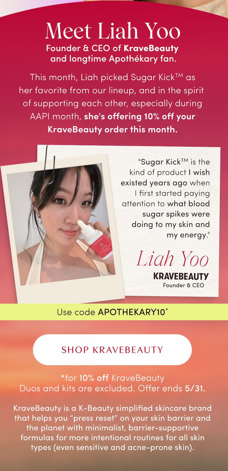 Meet Liah Yoo | Founder & CEO of KraveBeauty and longtime ApothéKary fan. | This month, Liah picked as her favorite from our lineup, and in the spirit of supporting each other, especially during AAPI month, she's offering 10% off your KraveBeauty order this month. | " is the kind of product I wish existed years ago when I first started paying attention to what blood sugar spikes were doing to my skin and my energy." - Liah Yoo | KRAVEBEAUTY Founder & CEO | Use code APOTHEKARY10* | SHOP KRAVEBEAUTY | *for 10% off KraveBeauty Duos and kits are excluded. Offer ends 5/31. | KraveBeauty is a K-Beauty simplified skincare brand that helps you “press reset” on your skin barrier and the planet with minimalist, barrier-supportive formulas for more intentional routines for all skin types (even sensitive and acne-prone skin).