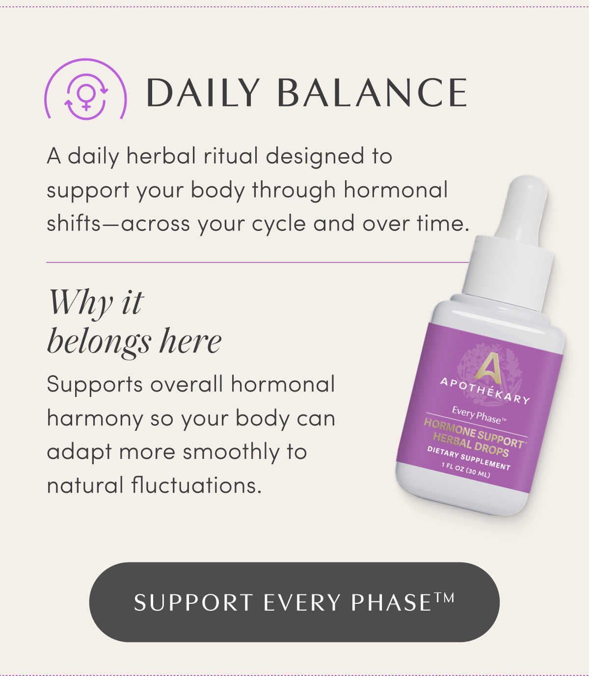DAILY BALANCE | A daily herbal ritual designed to support your body through hormonal shifts—across your cycle and over time. | Why it belongs here | Supports overall hormonal harmony so your body can adapt more smoothly to natural fluctuations. | SUPPORT EVERY PHASE™