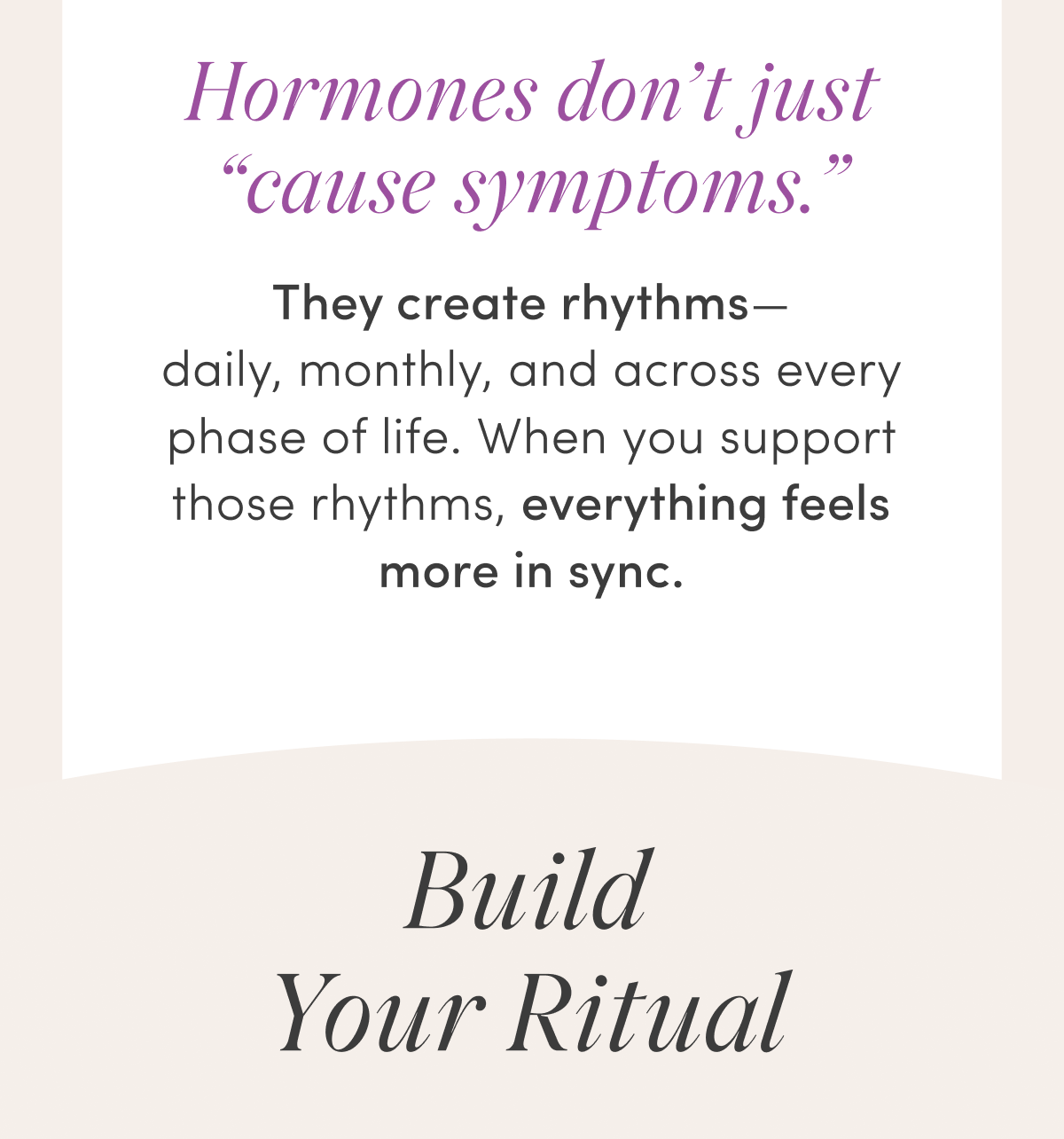 Hormones don't just “cause symptoms.” | They create rhythms—daily, monthly, and across every phase of life. When you support those rhythms, everything feels more in sync. | Build Your Ritual