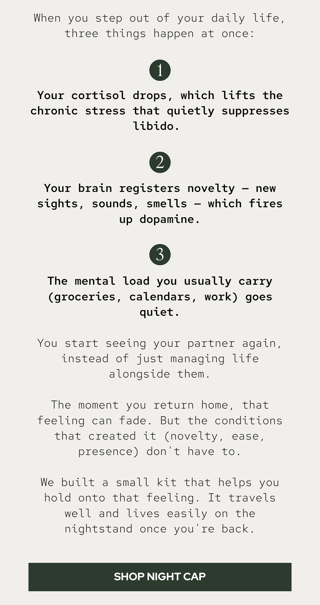 When you step out of your daily life, three things happen at once:  Your cortisol drops, which lifts the chronic stress that quietly suppresses libido.  Your brain registers novelty — new sights, sounds, smells — which fires up dopamine. The mental load you usually carry (groceries, calendars, work) goes quiet.