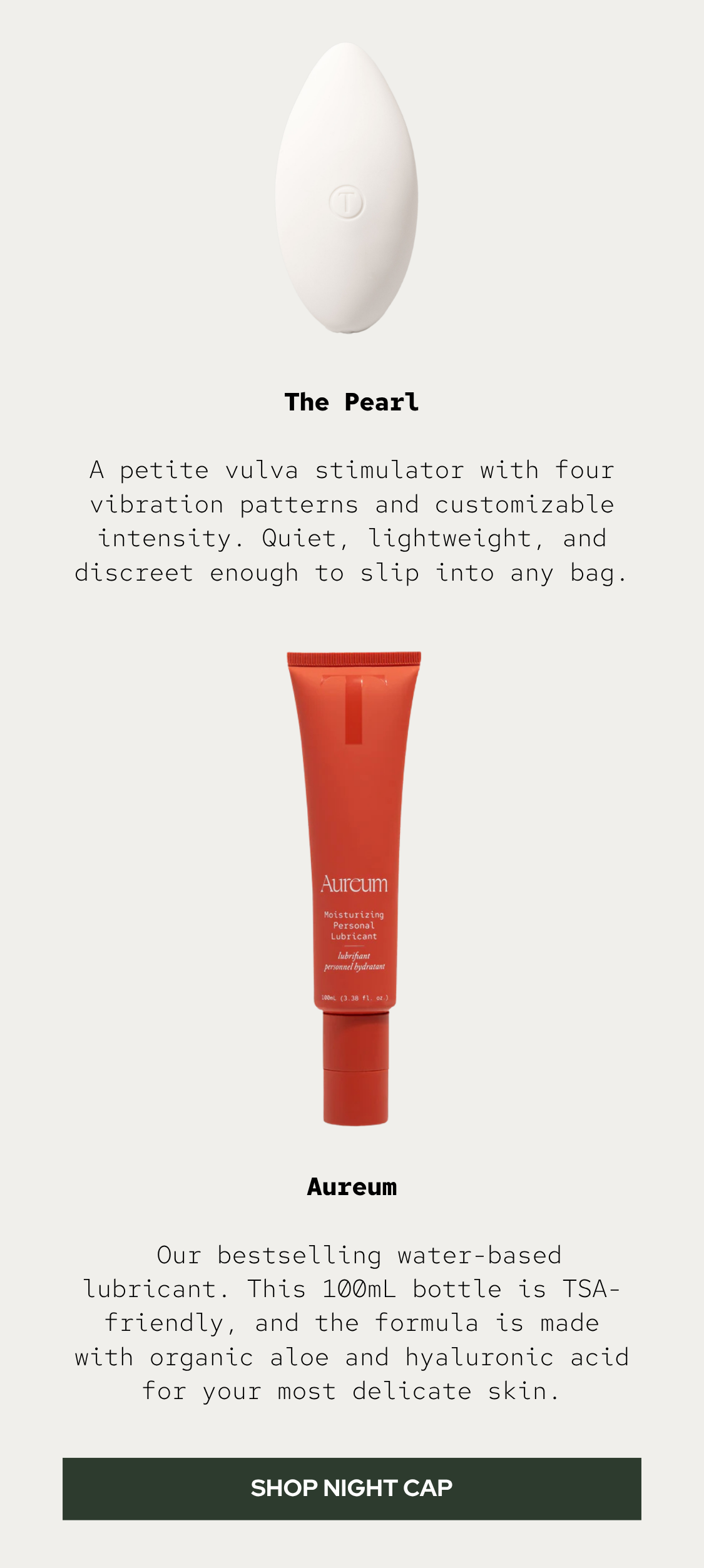 The Pearl: A petite vulva stimulator with four vibration patterns and customizable intensity. Quiet, lightweight, and discreet enough to slip into any bag.  Aureum: Our bestselling water-based lubricant. This 100mL bottle is TSA-friendly, and the formula is made with organic aloe and hyaluronic acid for your most delicate skin.