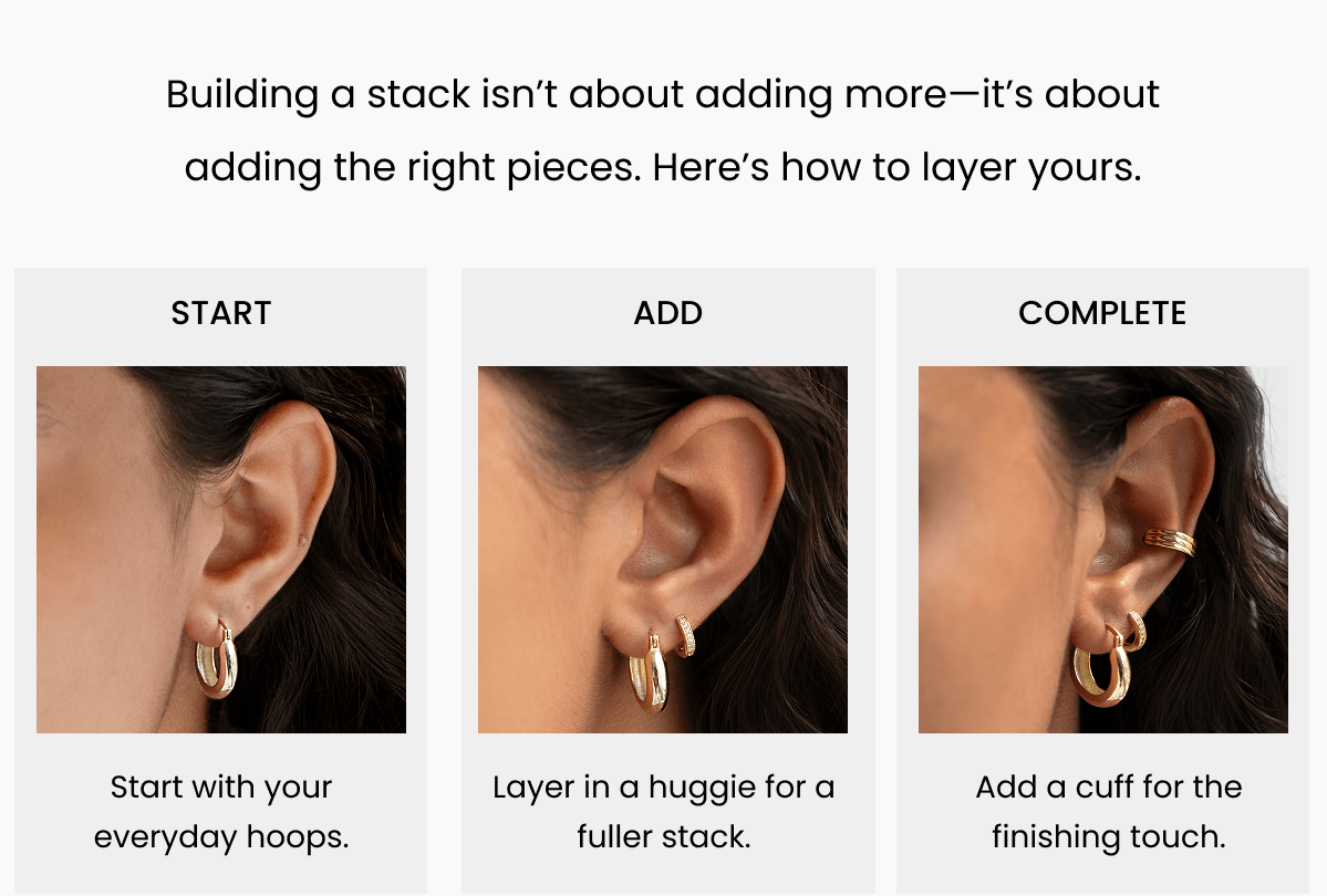 Building a stack isn’t about adding more—it’s about adding the right pieces. Here’s how to layer yours.  Start Start with your everyday hoops. add Layer in a huggie for a fuller stack. complete Add a cuff for the finishing touch. Layer in a Huggie The easiest way to build dimension. 