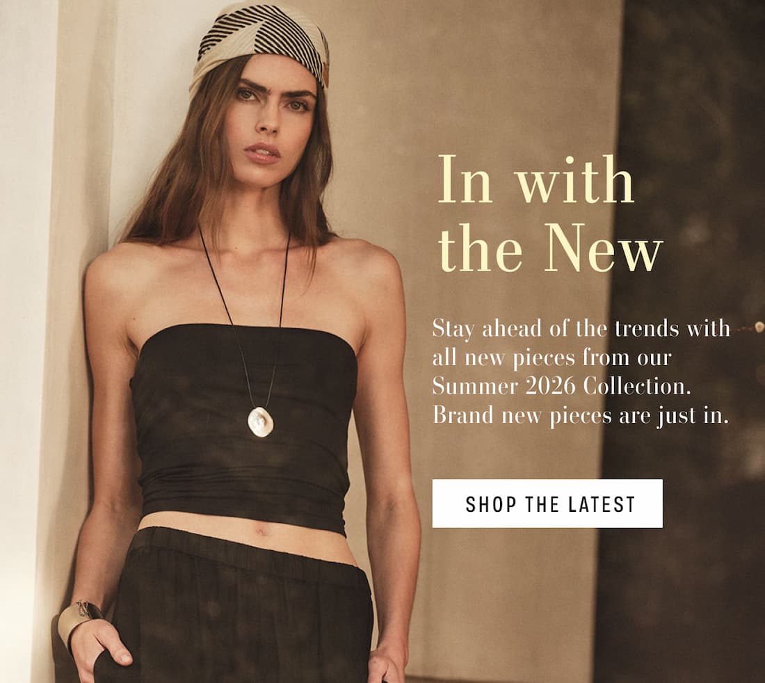In with the New. Stay ahead of the trends with all new pieces from our Summer 2026 Collection. Brand new pieces are just in. Shop The Latest