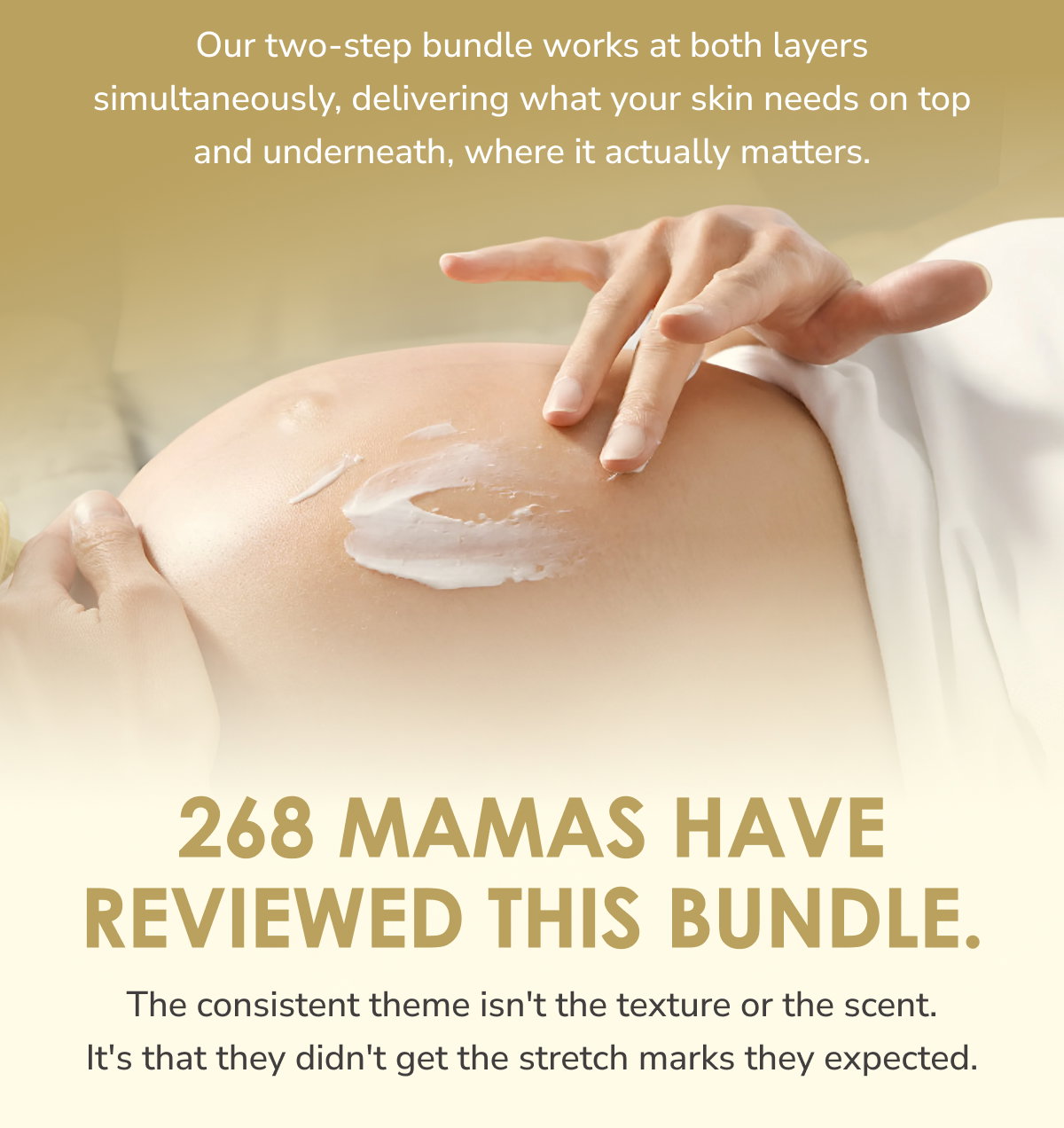 Our two-step bundle works at both layers simultaneously, delivering what your skin needs on top and underneath, where it actually matters.  268 mamas have reviewed this bundle. The consistent theme isn't the texture or the scent. It's that they didn't get the stretch marks they expected.