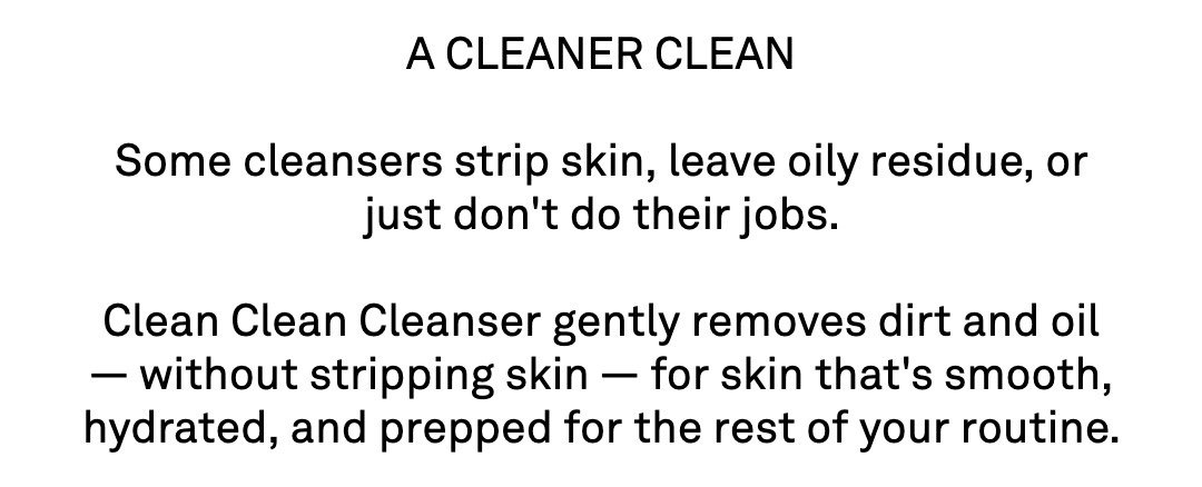 A CLEANER CLEAN  Some cleansers strip skin, leave oily residue, or just don't do their jobs.  Clean Clean Cleanser gently removes dirt and oil — without stripping skin — for skin that's smooth, hydrated, and prepped for the rest of your routine.