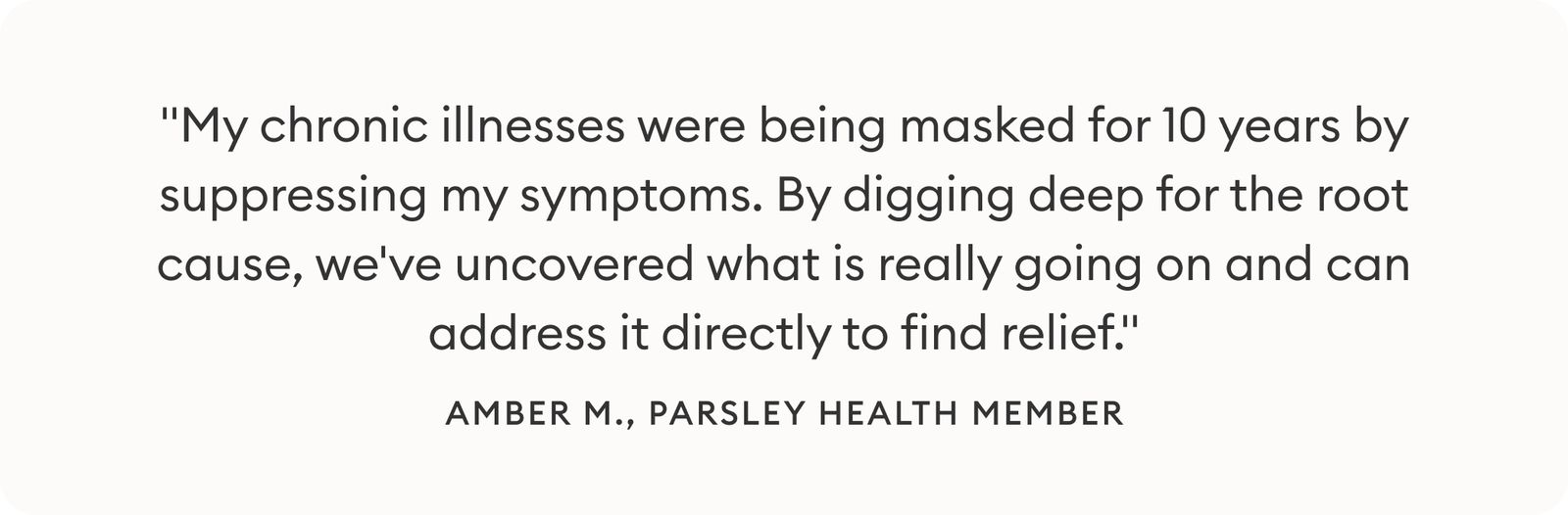Image: Quote from Parsley Health Member, Amber - "My chronic illnesses were being masked for 10 years by suppressing my symptoms. By digging deep for the root cause, we've uncovered what is really going on and can address it directly to find relief."