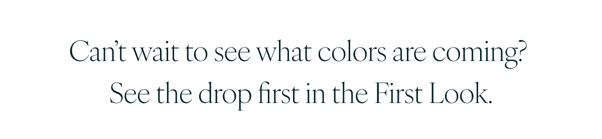 Can’t wait to see what colors are coming? See the drop first in the First Look.
