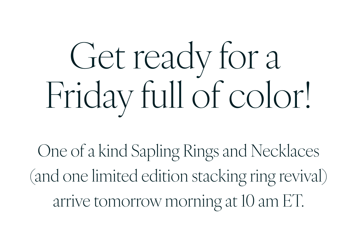 Get ready for a Friday full of color! One of a kind Sapling Rings and Necklaces (and one limited edition stacking ring revival) arrive tomorrow morning at 10 am ET.