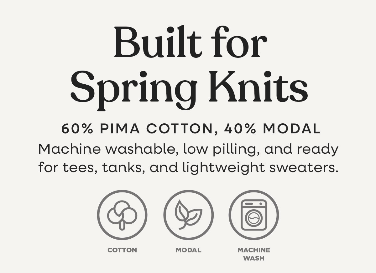 Built for Spring Knits. 60% Pima Cotton, 40% Modal. Machine washable, low pilling, and ready for tees, tanks, and lightweight sweaters. >>