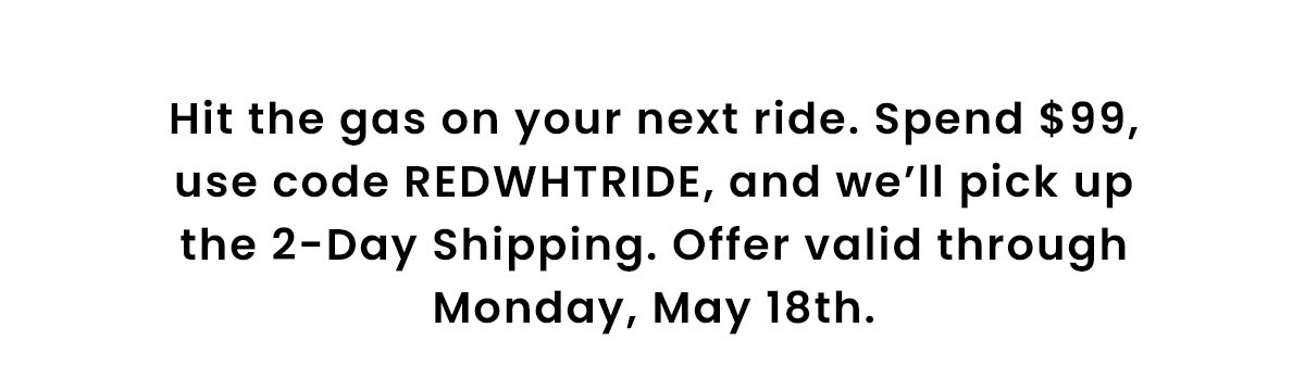 Hit the gas on your next ride. Spend $99, use code REDWHTRIDE, and we’ll pick up the 2‑Day Shipping. Offer valid through Monday, May 18th.