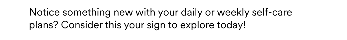 Notice something new with your daily or weekly self-care plans? Consider this your sign to explore today!